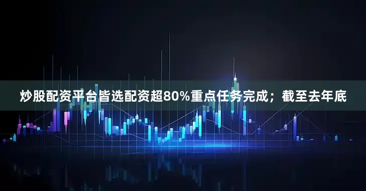 炒股配资平台皆选配资超80%重点任务完成；截至去年底