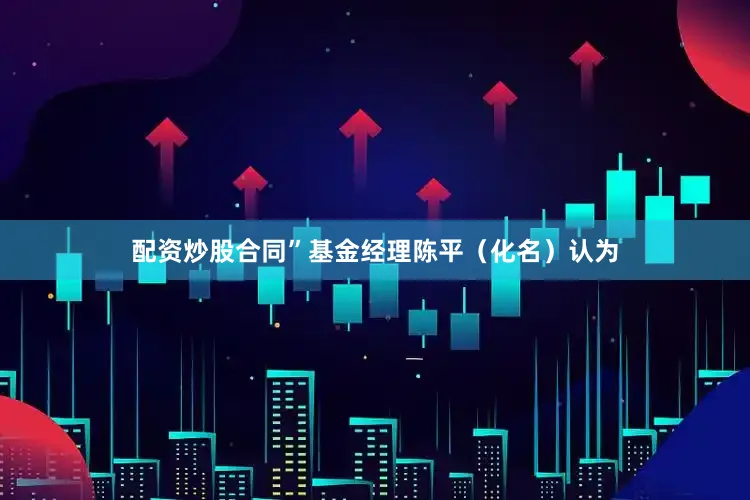 配资炒股合同”　　基金经理陈平（化名）认为