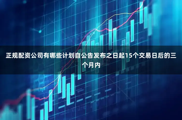 正规配资公司有哪些计划自公告发布之日起15个交易日后的三个月内