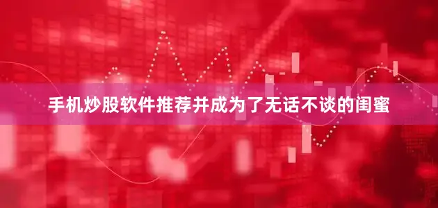 手机炒股软件推荐并成为了无话不谈的闺蜜