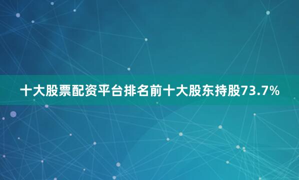 十大股票配资平台排名前十大股东持股73.7%