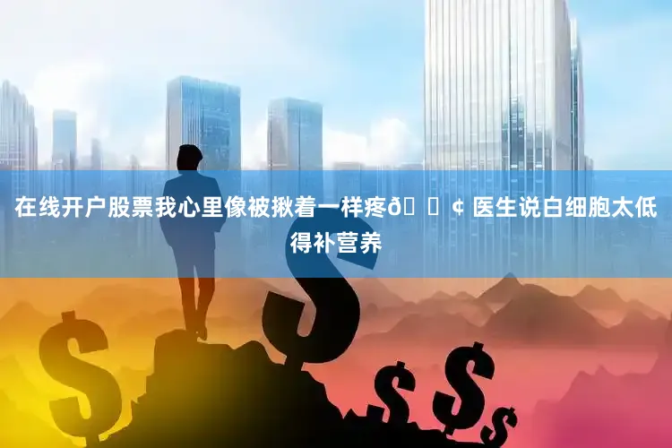 在线开户股票我心里像被揪着一样疼😢 医生说白细胞太低得补营养