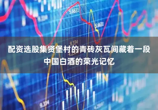 配资选股集贤堡村的青砖灰瓦间藏着一段中国白酒的荣光记忆